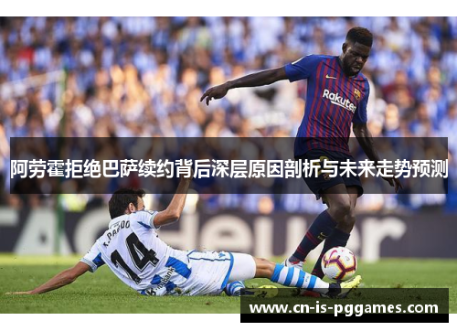 阿劳霍拒绝巴萨续约背后深层原因剖析与未来走势预测