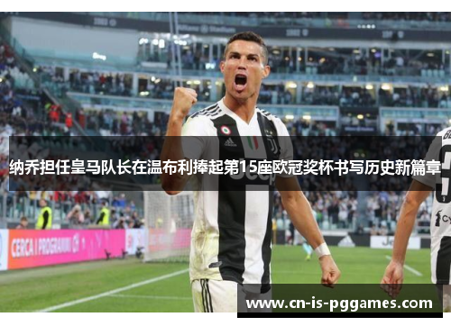 纳乔担任皇马队长在温布利捧起第15座欧冠奖杯书写历史新篇章