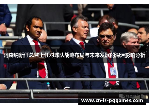 阿森纳新任总监上任对球队战略布局与未来发展的深远影响分析