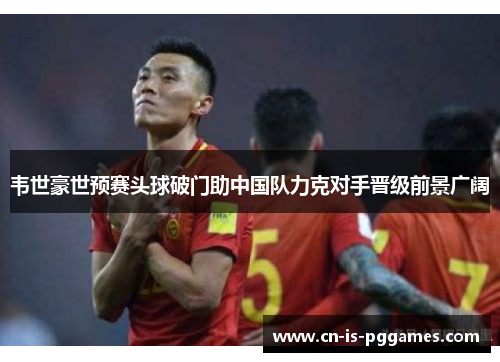 韦世豪世预赛头球破门助中国队力克对手晋级前景广阔