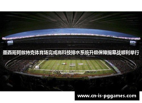 墨西哥阿兹特克体育场完成高科技排水系统升级保障揭幕战顺利举行